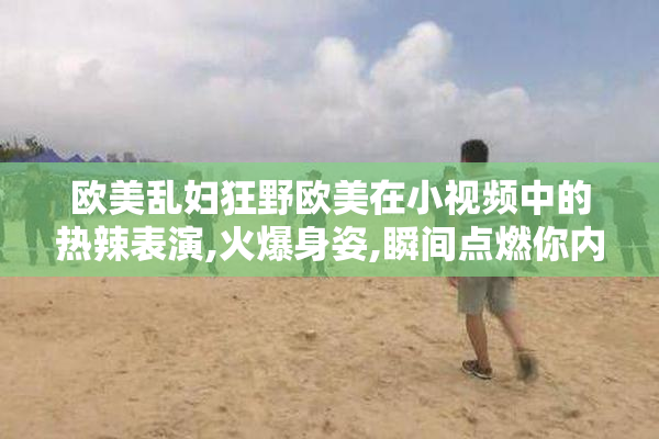 欧美乱妇狂野欧美在小视频中的热辣表演,火爆身姿,瞬间点燃你内心