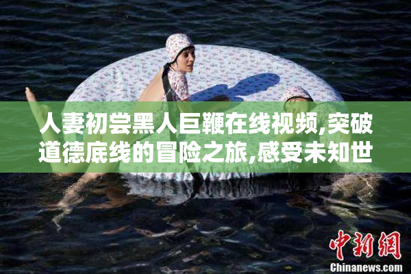 人妻初尝黑人巨鞭在线视频,突破道德底线的冒险之旅,感受未知世界
