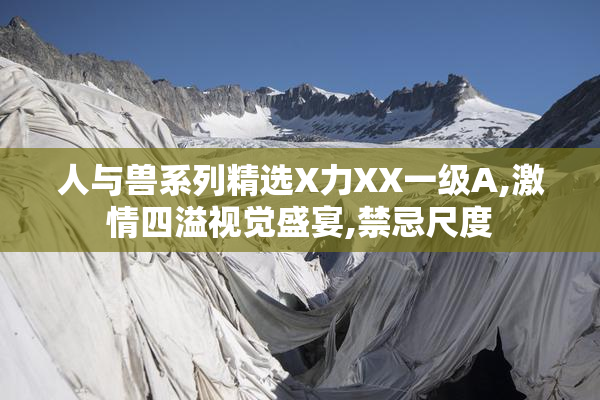 人与兽系列精选X力XX一级A,激情四溢视觉盛宴,禁忌尺度