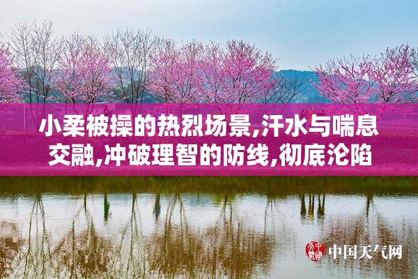 小柔被操的热烈场景,汗水与喘息交融,冲破理智的防线,彻底沦陷