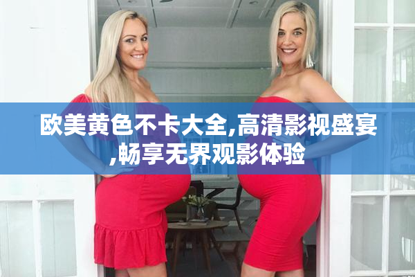 欧美黄色不卡大全,高清影视盛宴,畅享无界观影体验