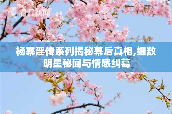 杨幂淫传系列揭秘幕后真相,细数明星秘闻与情感纠葛
