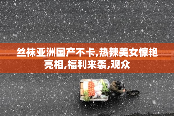 丝袜亚洲国产不卡,热辣美女惊艳亮相,福利来袭,观众