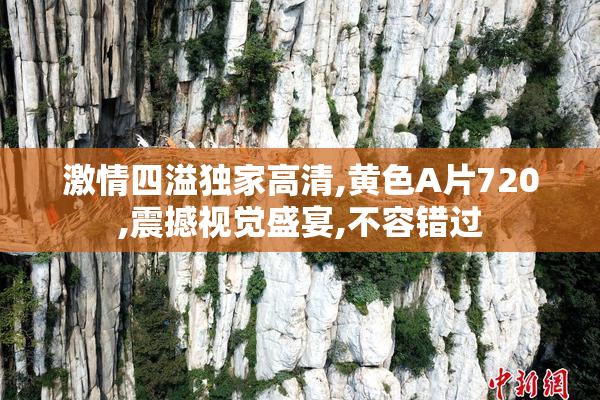 激情四溢独家高清,黄色A片720,震撼视觉盛宴,不容错过