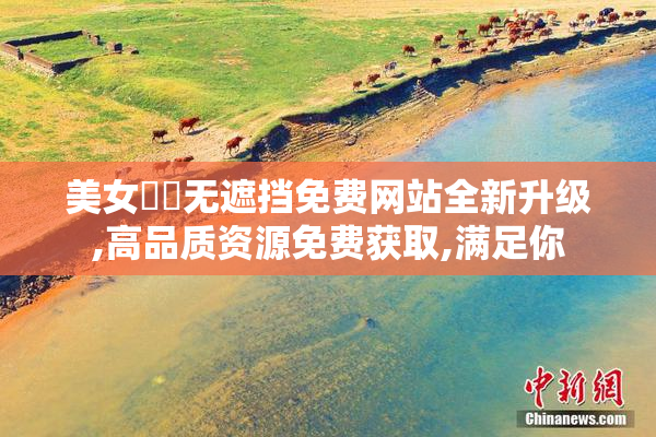 美女㊙️无遮挡免费网站全新升级,高品质资源免费获取,满足你