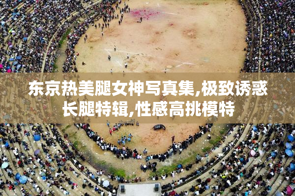 东京热美腿女神写真集,极致诱惑长腿特辑,性感高挑模特