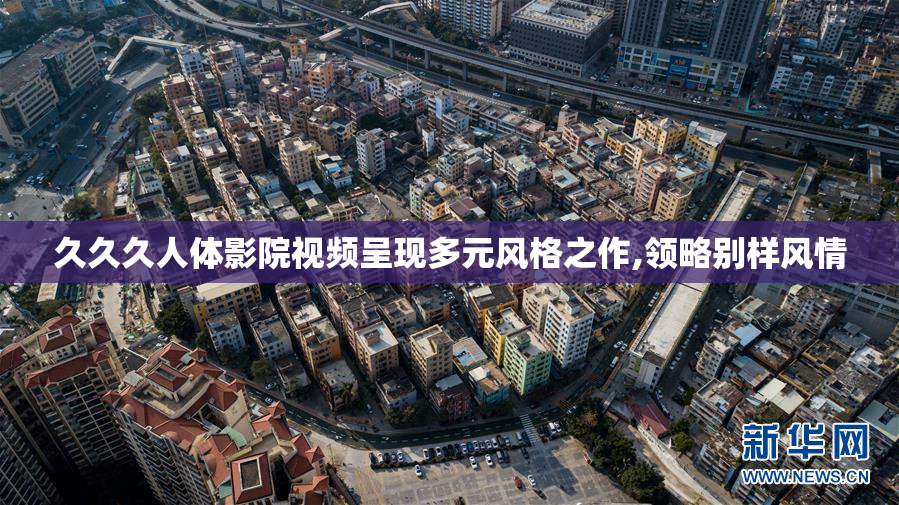 久久久人体影院视频呈现多元风格之作,领略别样风情