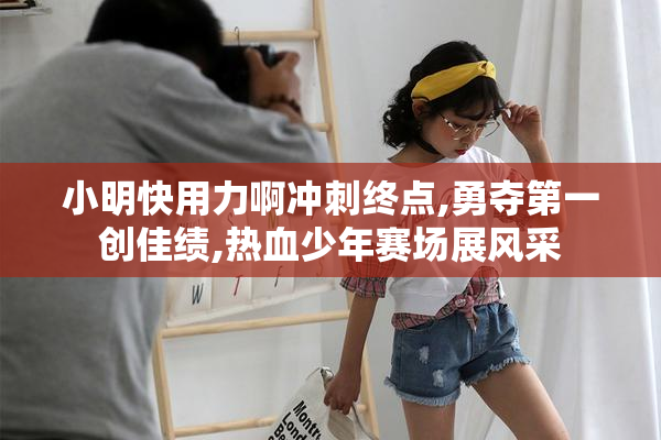 小明快用力啊冲刺终点,勇夺第一创佳绩,热血少年赛场展风采