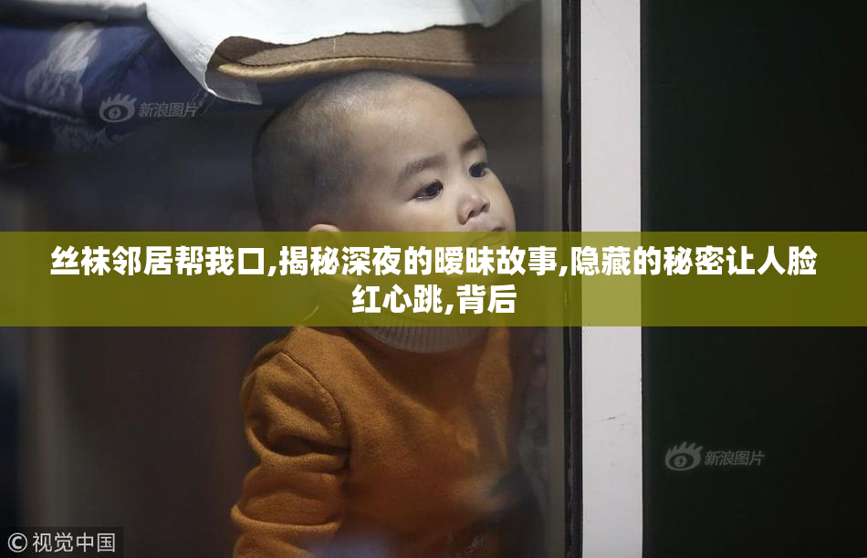 丝袜邻居帮我口,揭秘深夜的暧昧故事,隐藏的秘密让人脸红心跳,背后