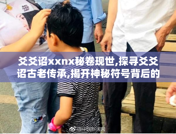 爻爻诏xxnx秘卷现世,探寻爻爻诏古老传承,揭开神秘符号背后的千年
