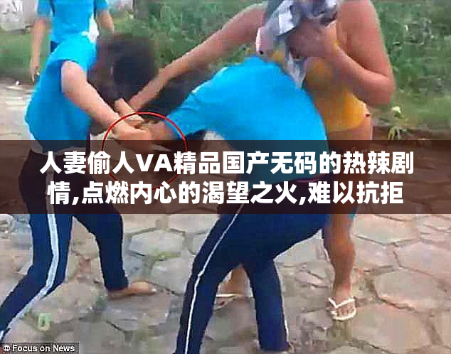 人妻偷人VA精品国产无码的热辣剧情,点燃内心的渴望之火,难以抗拒