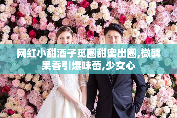 网红小甜酒子觅圈甜蜜出圈,微醺果香引爆味蕾,少女心