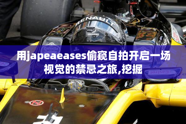 用japeaeases偷窥自拍开启一场视觉的禁忌之旅,挖掘