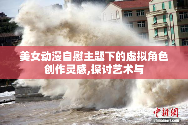 美女动漫自慰主题下的虚拟角色创作灵感,探讨艺术与
