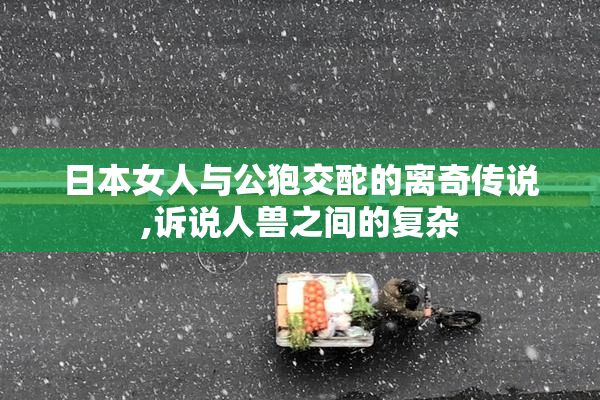 日本女人与公狍交酡的离奇传说,诉说人兽之间的复杂