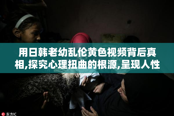 用日韩老幼乱伦黄色视频背后真相,探究心理扭曲的根源,呈现人性的