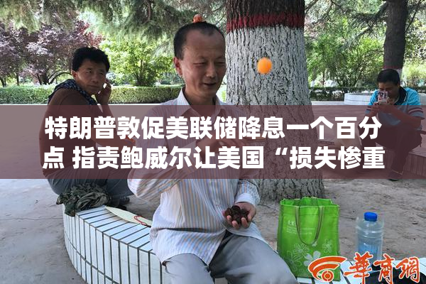 特朗普敦促美联储降息一个百分点 指责鲍威尔让美国“损失惨重”