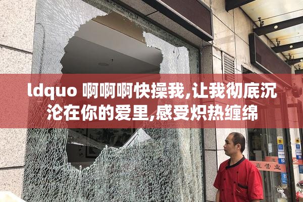 ldquo 啊啊啊快操我,让我彻底沉沦在你的爱里,感受炽热缠绵