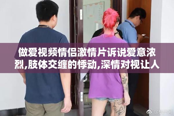 做爱视频情侣激情片诉说爱意浓烈,肢体交缠的悸动,深情对视让人