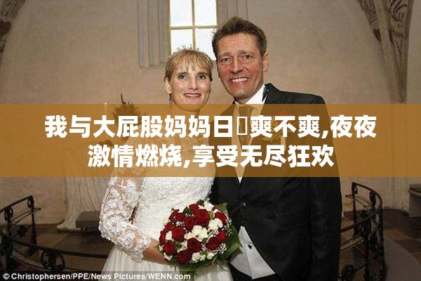 我与大屁股妈妈日屄爽不爽,夜夜激情燃烧,享受无尽狂欢