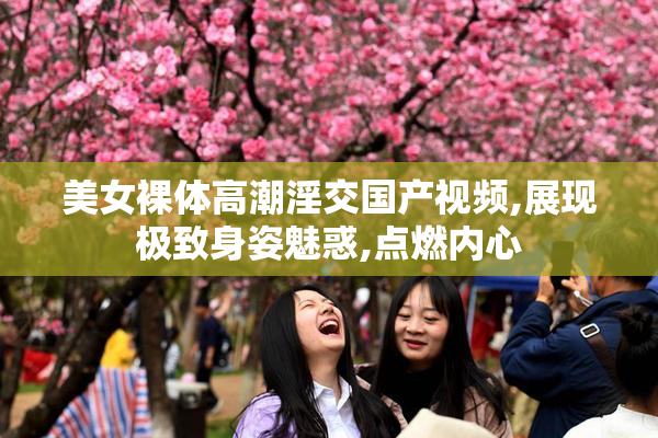 美女裸体高潮淫交国产视频,展现极致身姿魅惑,点燃内心