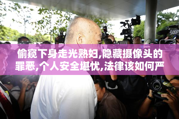 偷窥下身走光熟妇,隐藏摄像头的罪恶,个人安全堪忧,法律该如何严惩