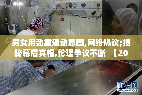 男女用劲靠逼动态图,网络热议;揭秘幕后真相,伦理争议不断_【2025