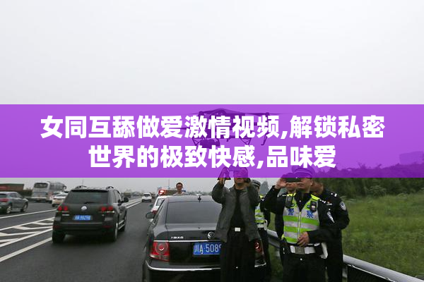 女同互舔做爱激情视频,解锁私密世界的极致快感,品味爱