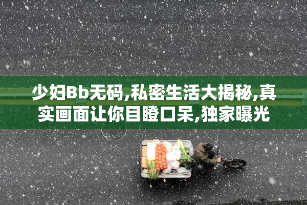 少妇Bb无码,私密生活大揭秘,真实画面让你目瞪口呆,独家曝光