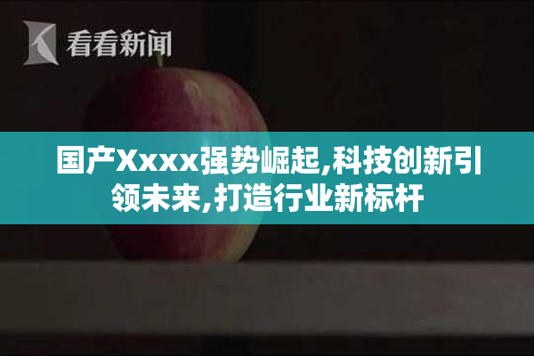 国产Xxxx强势崛起,科技创新引领未来,打造行业新标杆