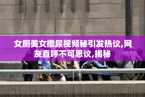 女厕美女撒尿视频秘引发热议,网友直呼不可思议,揭秘