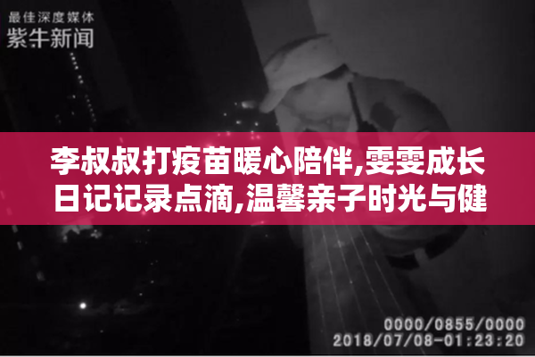 李叔叔打疫苗暖心陪伴,雯雯成长日记记录点滴,温馨亲子时光与健康