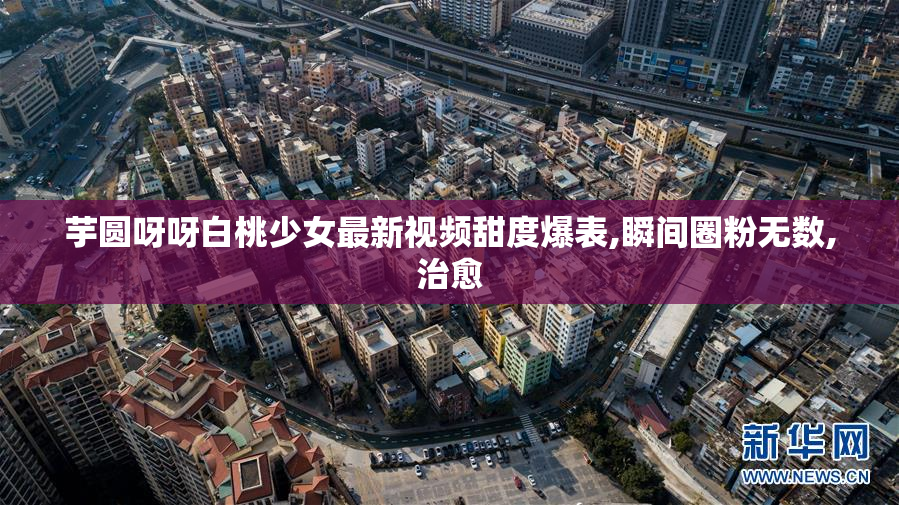 芋圆呀呀白桃少女最新视频甜度爆表,瞬间圈粉无数,治愈