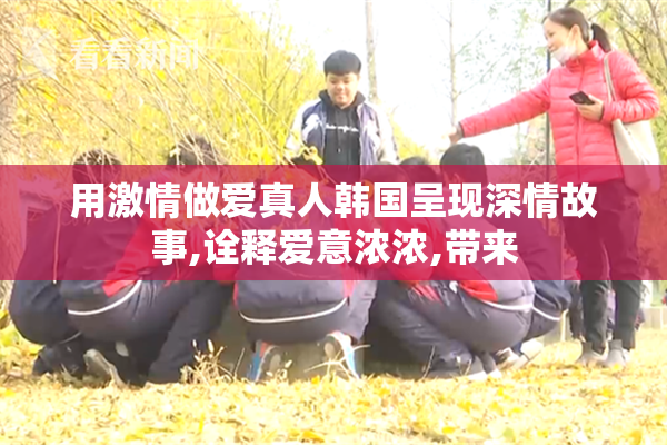 用激情做爱真人韩国呈现深情故事,诠释爱意浓浓,带来