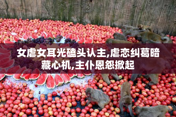 女虐女耳光磕头认主,虐恋纠葛暗藏心机,主仆恩怨掀起