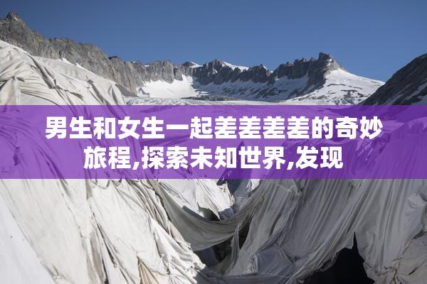男生和女生一起差差差差的奇妙旅程,探索未知世界,发现