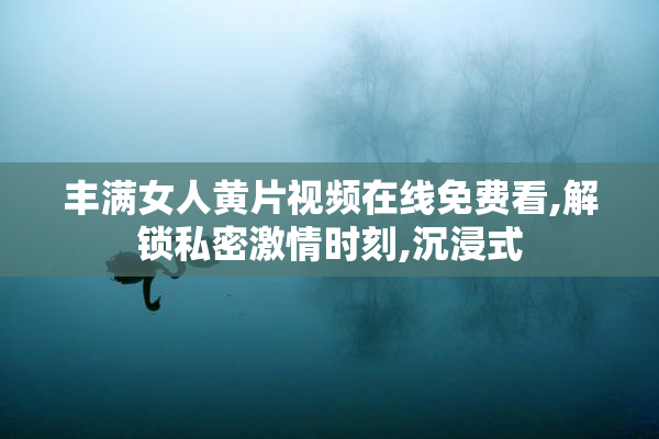 丰满女人黄片视频在线免费看,解锁私密激情时刻,沉浸式