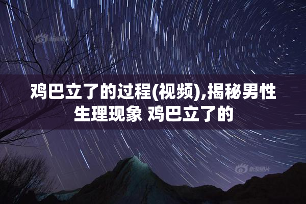 鸡巴立了的过程(视频),揭秘男性生理现象 鸡巴立了的