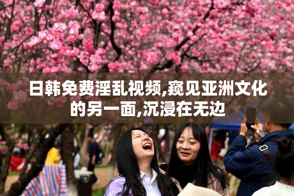 日韩免费淫乱视频,窥见亚洲文化的另一面,沉浸在无边