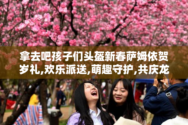 拿去吧孩子们头盔新春萨姆依贺岁礼,欢乐派送,萌趣守护,共庆龙年吉祥