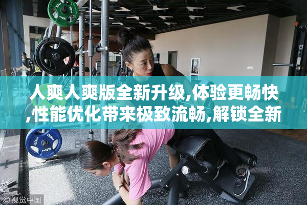 人爽人爽版全新升级,体验更畅快,性能优化带来极致流畅,解锁全新