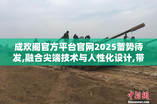 成欢阁官方平台官网2025蓄势待发,融合尖端技术与人性化设计,带来