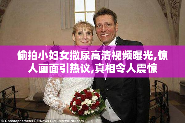 偷拍小妇女撒尿高清视频曝光,惊人画面引热议,真相令人震惊