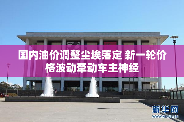 国内油价调整尘埃落定 新一轮价格波动牵动车主神经