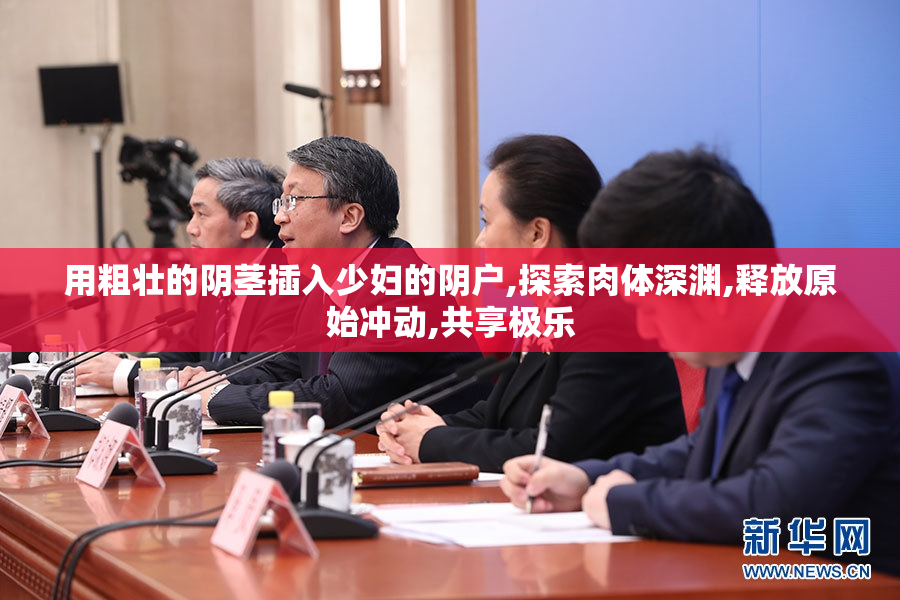 用粗壮的阴茎插入少妇的阴户,探索肉体深渊,释放原始冲动,共享极乐