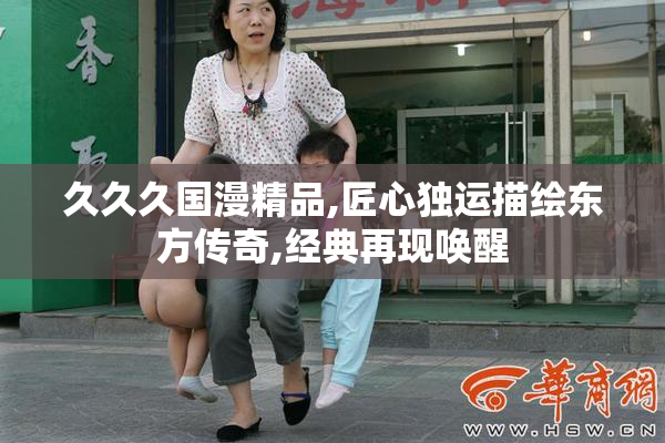 久久久国漫精品,匠心独运描绘东方传奇,经典再现唤醒