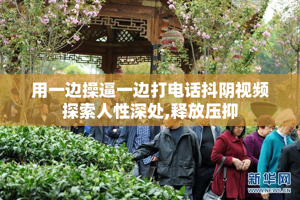 用一边操逼一边打电话抖阴视频探索人性深处,释放压抑