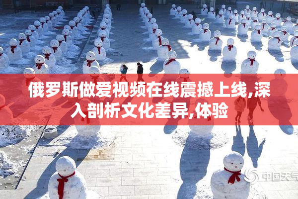 俄罗斯做爱视频在线震撼上线,深入剖析文化差异,体验