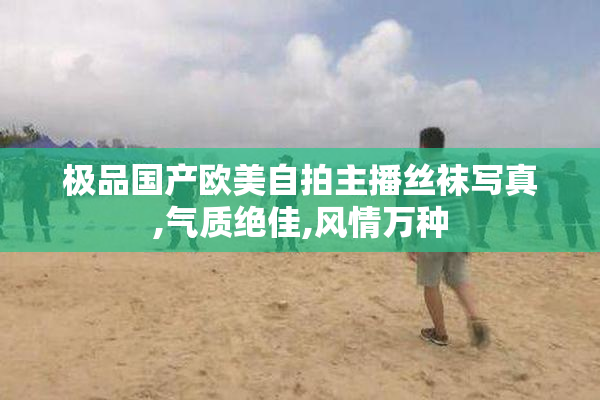 极品国产欧美自拍主播丝袜写真,气质绝佳,风情万种
