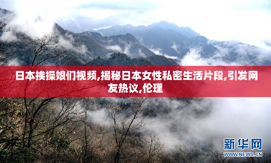 日本挨操娘们视频,揭秘日本女性私密生活片段,引发网友热议,伦理